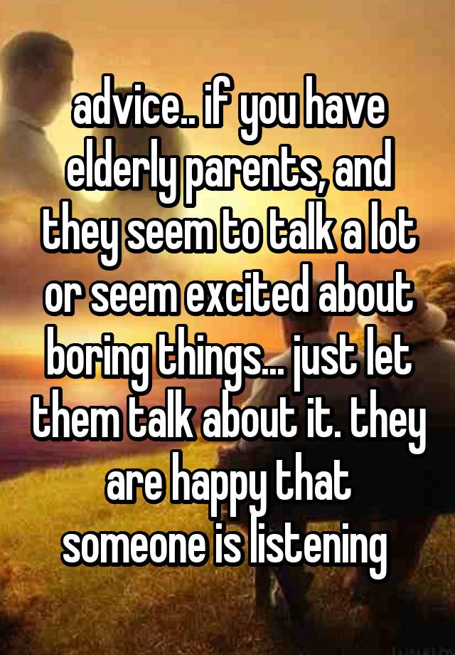 advice.. if you have elderly parents, and they seem to talk a lot or seem excited about boring things... just let them talk about it. they are happy that someone is listening 