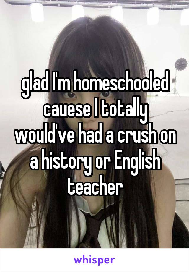 glad I'm homeschooled cauese I totally would've had a crush on a history or English teacher