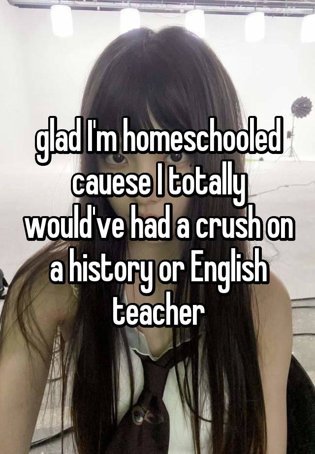 glad I'm homeschooled cauese I totally would've had a crush on a history or English teacher