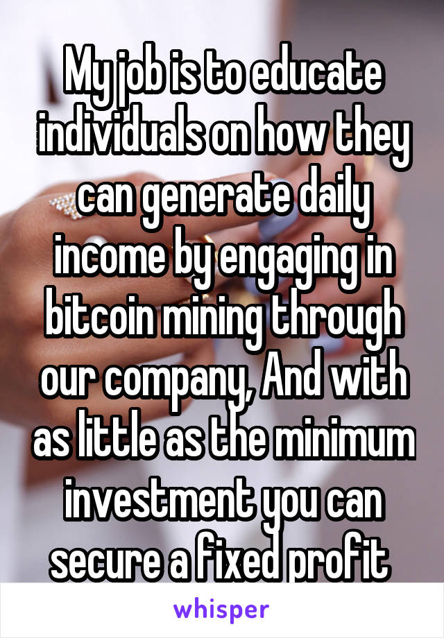 My job is to educate individuals on how they can generate daily income by engaging in bitcoin mining through our company, And with as little as the minimum investment you can secure a fixed profit 