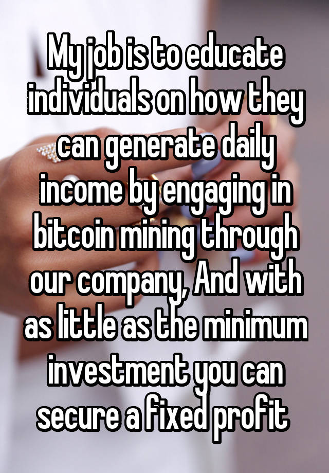 My job is to educate individuals on how they can generate daily income by engaging in bitcoin mining through our company, And with as little as the minimum investment you can secure a fixed profit 