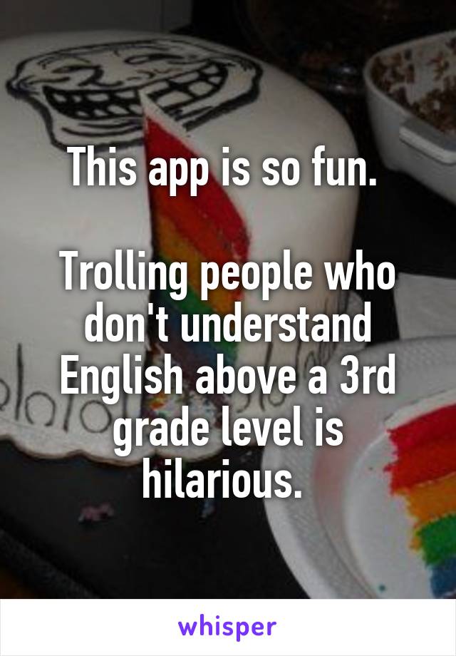 This app is so fun. 

Trolling people who don't understand English above a 3rd grade level is hilarious. 