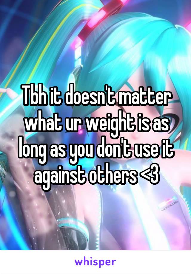 Tbh it doesn't matter what ur weight is as long as you don't use it against others <3