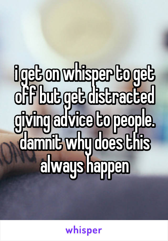 i get on whisper to get off but get distracted giving advice to people. damnit why does this always happen