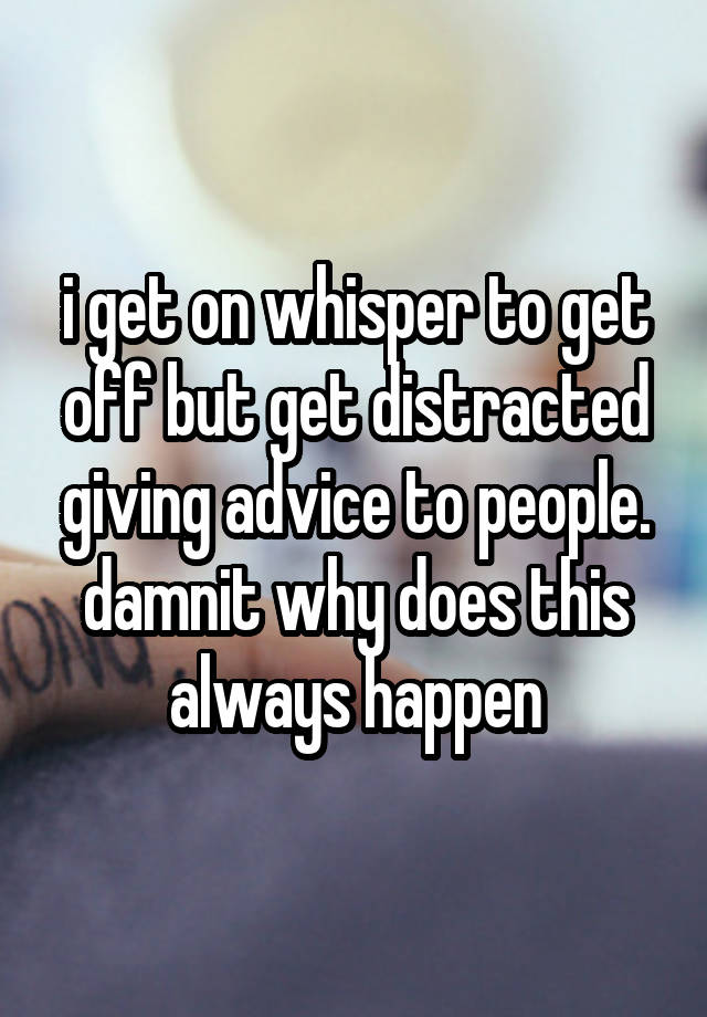 i get on whisper to get off but get distracted giving advice to people. damnit why does this always happen