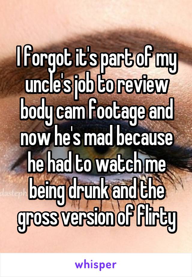 I forgot it's part of my uncle's job to review body cam footage and now he's mad because he had to watch me being drunk and the gross version of flirty