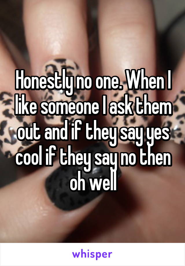 Honestly no one. When I like someone I ask them out and if they say yes cool if they say no then oh well