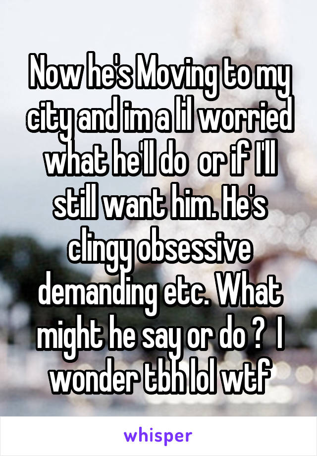 Now he's Moving to my city and im a lil worried what he'll do  or if I'll still want him. He's clingy obsessive demanding etc. What might he say or do ?  I wonder tbh lol wtf