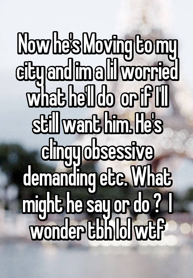 Now he's Moving to my city and im a lil worried what he'll do  or if I'll still want him. He's clingy obsessive demanding etc. What might he say or do ?  I wonder tbh lol wtf