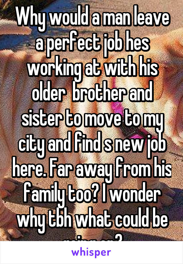 Why would a man leave a perfect job hes working at with his older  brother and sister to move to my city and find s new job here. Far away from his family too? I wonder why tbh what could be going on?