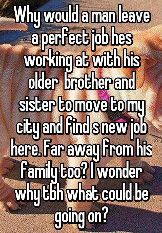 Why would a man leave a perfect job hes working at with his older  brother and sister to move to my city and find s new job here. Far away from his family too? I wonder why tbh what could be going on?