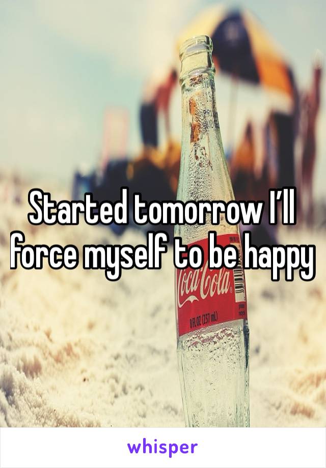 Started tomorrow I’ll force myself to be happy 