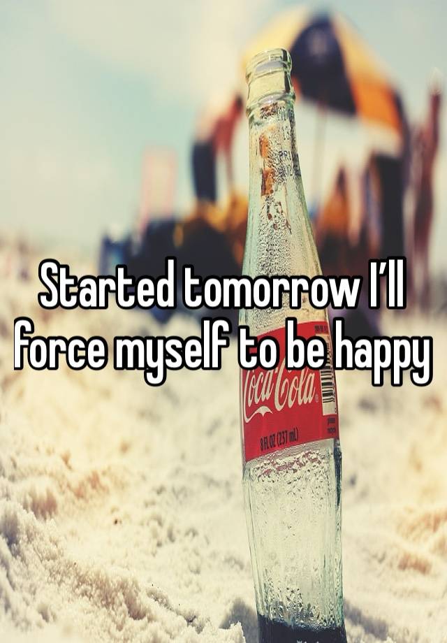 Started tomorrow I’ll force myself to be happy 