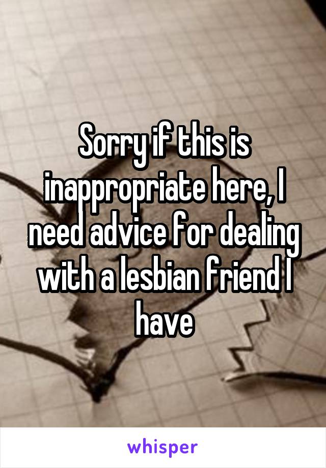 Sorry if this is inappropriate here, I need advice for dealing with a lesbian friend I have