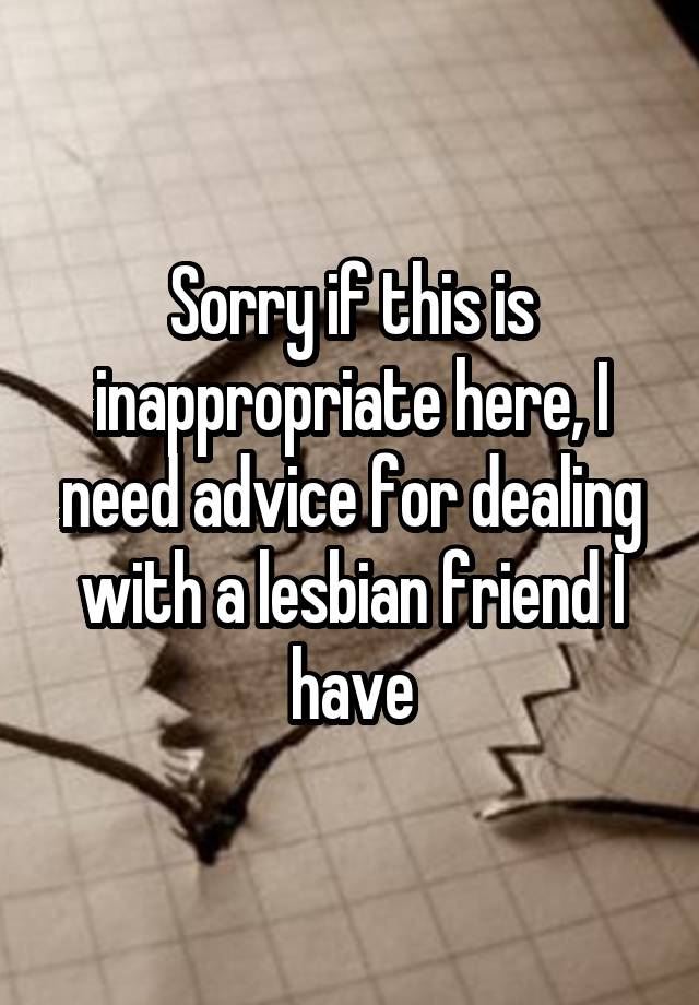 Sorry if this is inappropriate here, I need advice for dealing with a lesbian friend I have