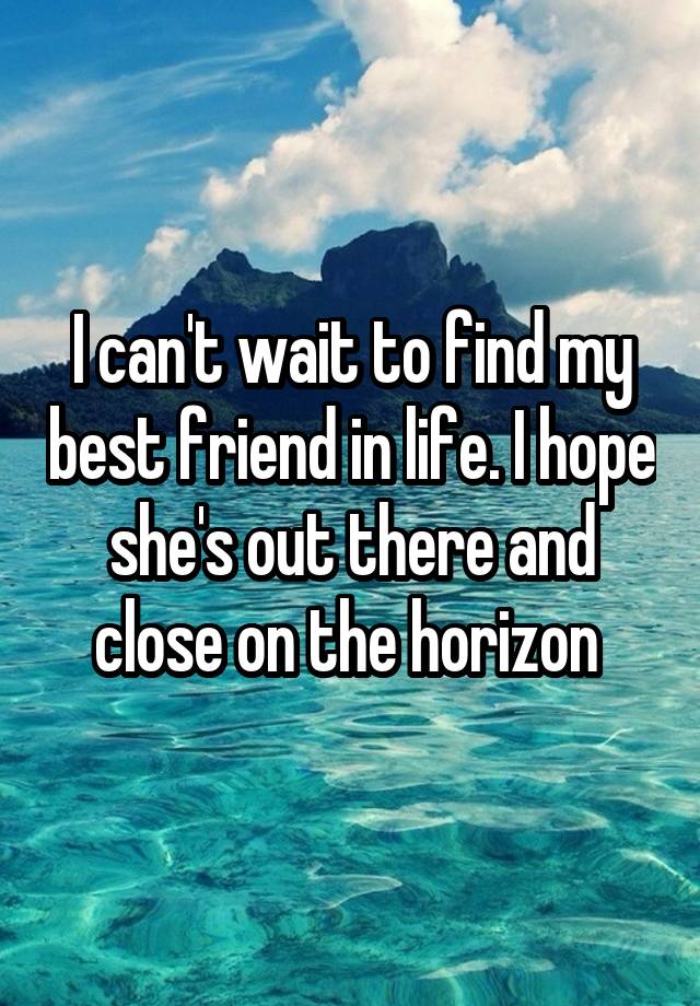 I can't wait to find my best friend in life. I hope she's out there and close on the horizon 