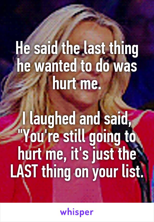 He said the last thing he wanted to do was hurt me.

I laughed and said, "You're still going to hurt me, it's just the LAST thing on your list.