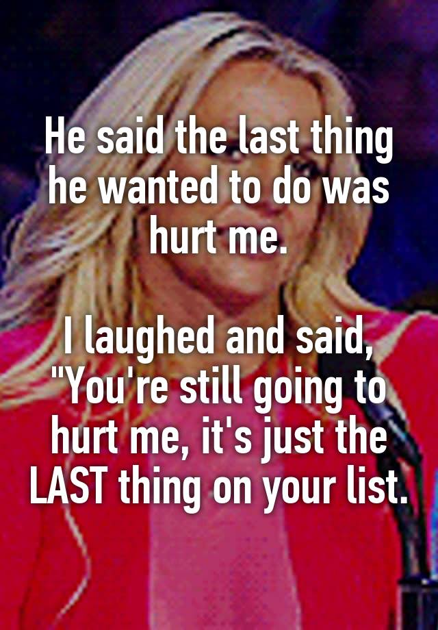 He said the last thing he wanted to do was hurt me.

I laughed and said, "You're still going to hurt me, it's just the LAST thing on your list.