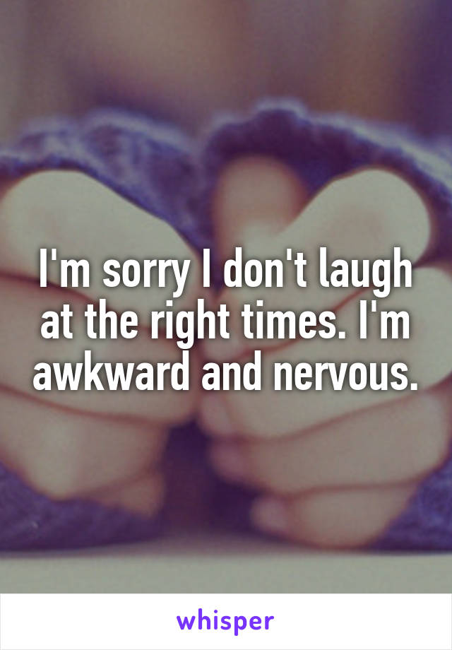 I'm sorry I don't laugh at the right times. I'm awkward and nervous.