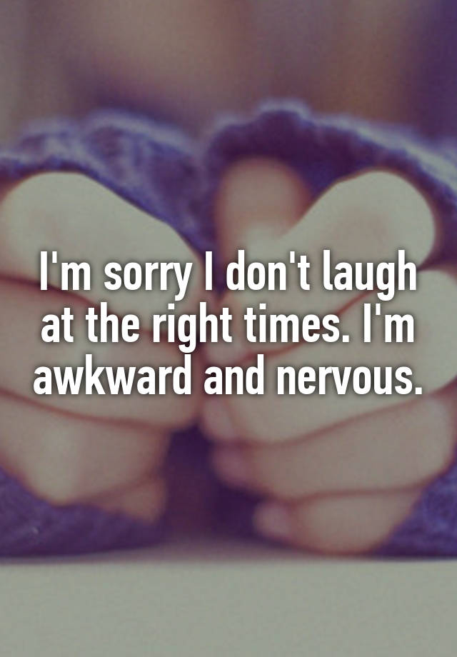 I'm sorry I don't laugh at the right times. I'm awkward and nervous.