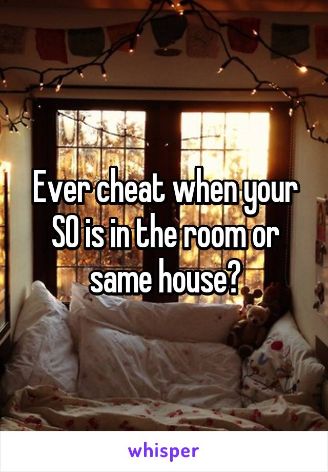 Ever cheat when your SO is in the room or same house?