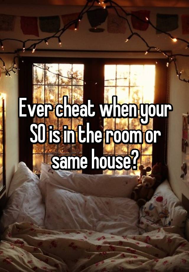 Ever cheat when your SO is in the room or same house?