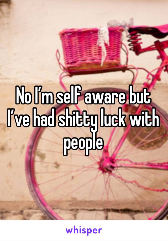 No I’m self aware but I’ve had shitty luck with people