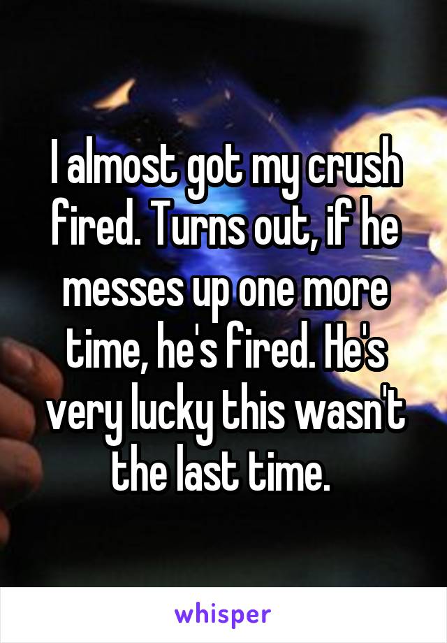 I almost got my crush fired. Turns out, if he messes up one more time, he's fired. He's very lucky this wasn't the last time. 