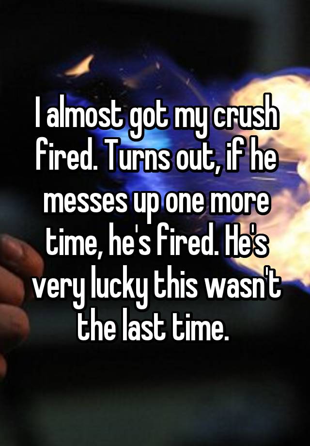 I almost got my crush fired. Turns out, if he messes up one more time, he's fired. He's very lucky this wasn't the last time. 