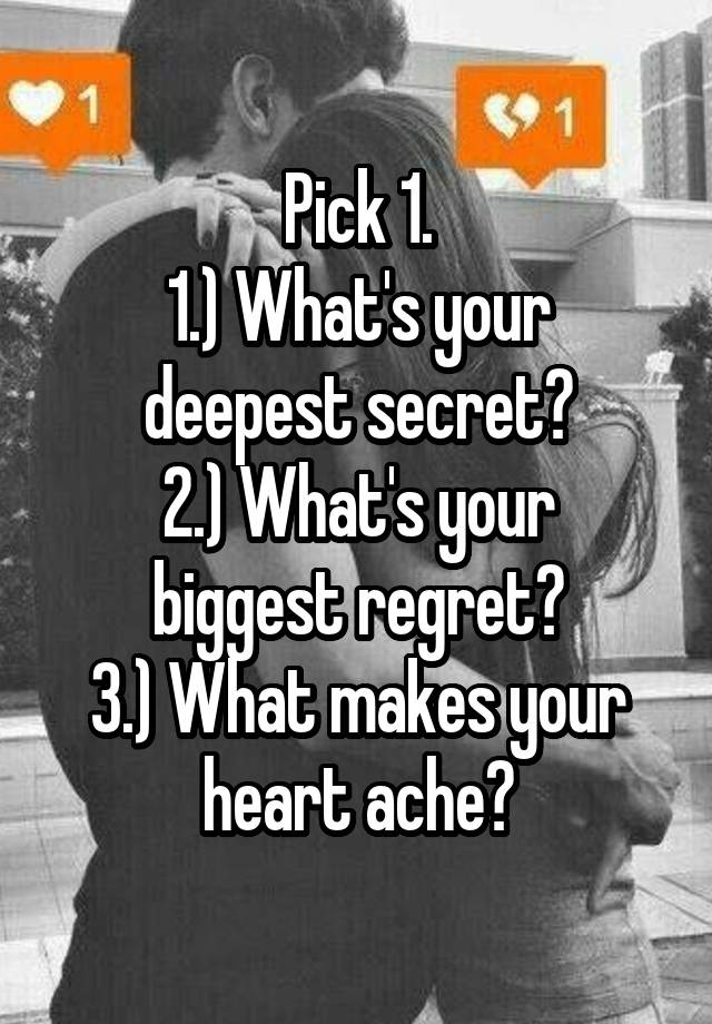 Pick 1.
1.) What's your deepest secret?
2.) What's your biggest regret?
3.) What makes your heart ache?