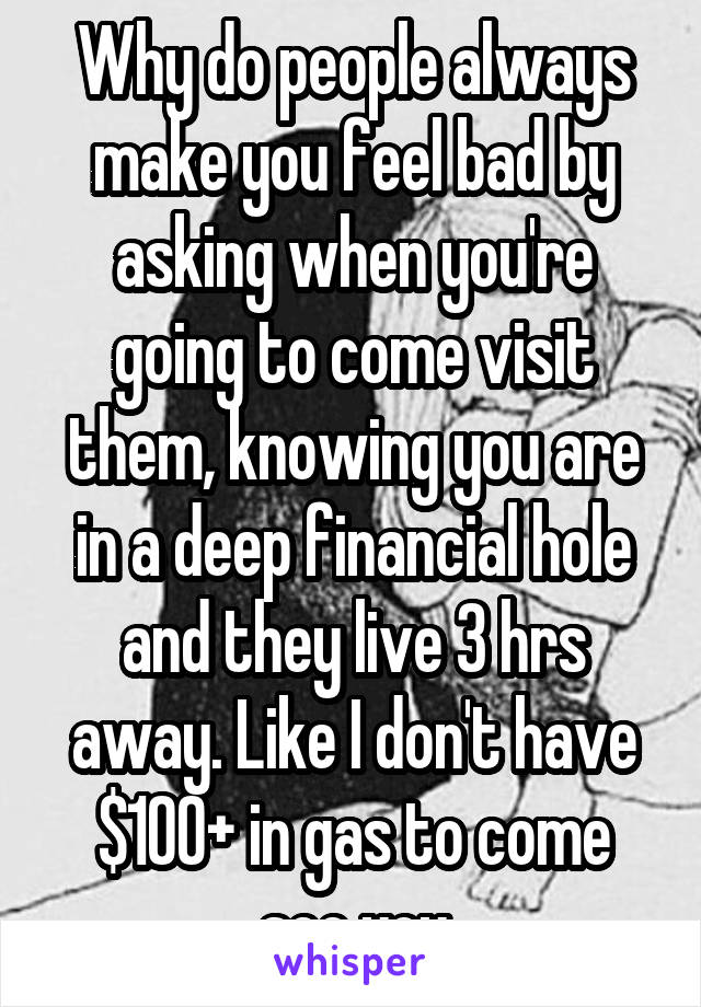 Why do people always make you feel bad by asking when you're going to come visit them, knowing you are in a deep financial hole and they live 3 hrs away. Like I don't have $100+ in gas to come see you