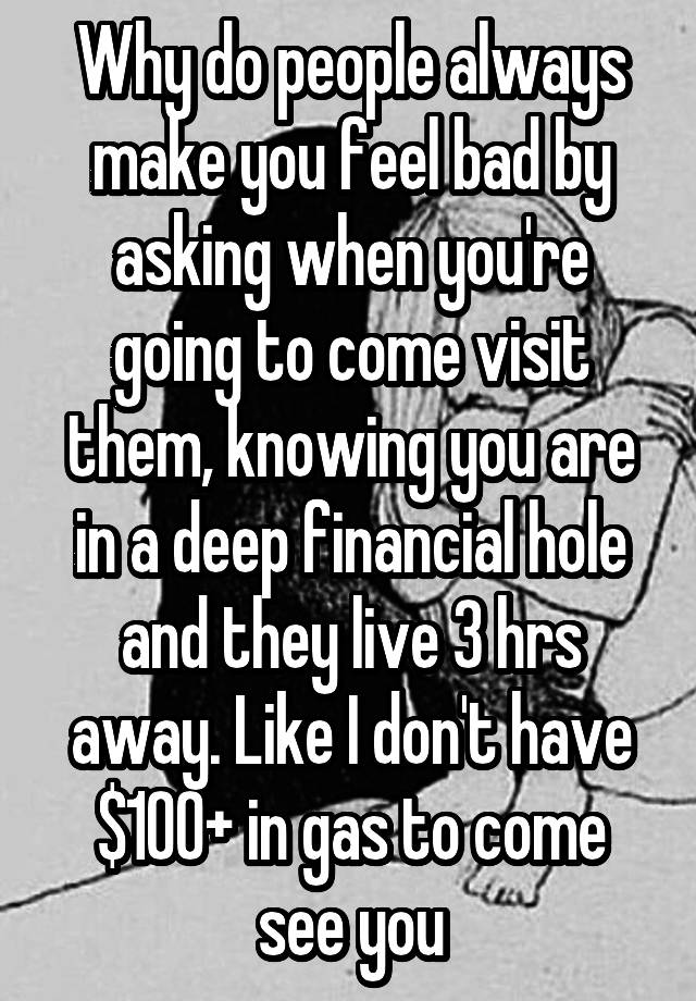 Why do people always make you feel bad by asking when you're going to come visit them, knowing you are in a deep financial hole and they live 3 hrs away. Like I don't have $100+ in gas to come see you