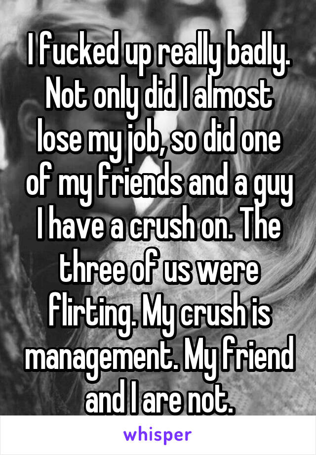 I fucked up really badly. Not only did I almost lose my job, so did one of my friends and a guy I have a crush on. The three of us were flirting. My crush is management. My friend and I are not.