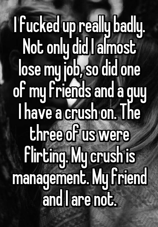 I fucked up really badly. Not only did I almost lose my job, so did one of my friends and a guy I have a crush on. The three of us were flirting. My crush is management. My friend and I are not.