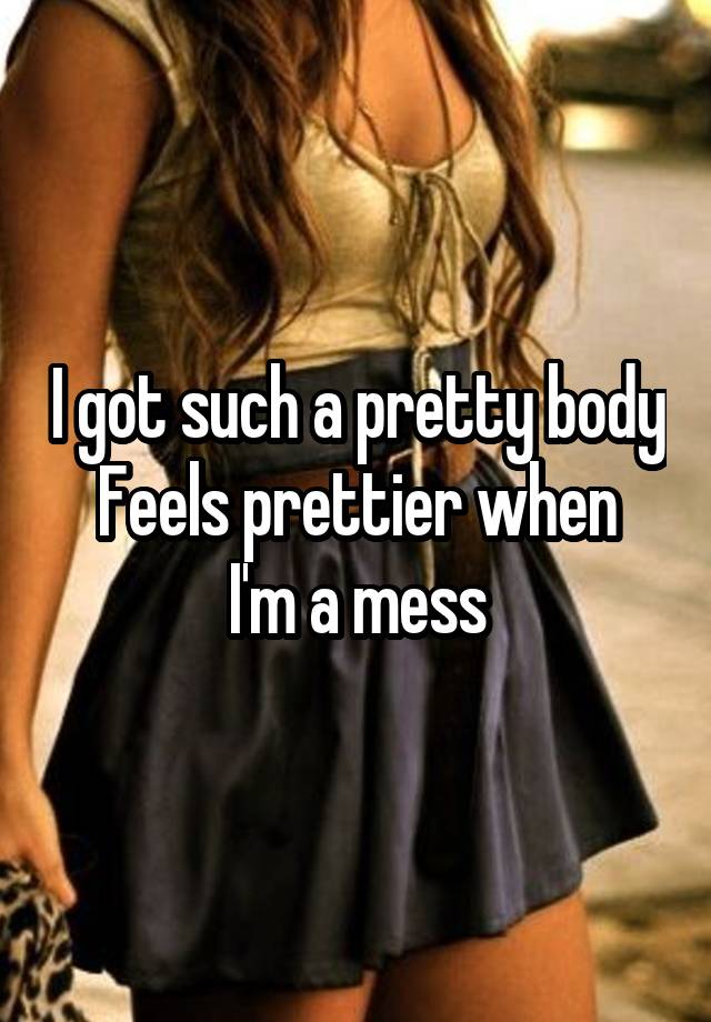 I got such a pretty body
Feels prettier when I'm a mess