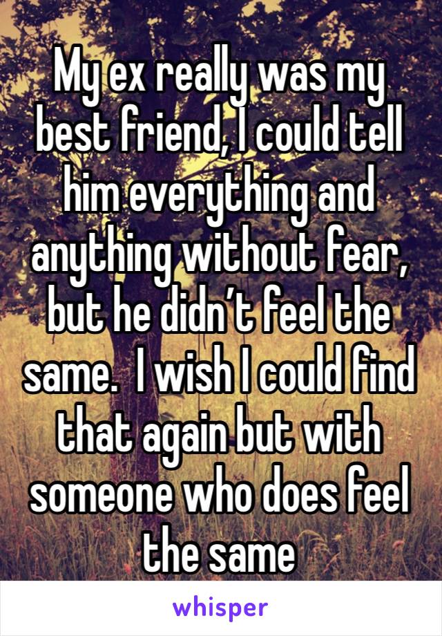 My ex really was my best friend, I could tell him everything and anything without fear, but he didn’t feel the same.  I wish I could find that again but with someone who does feel the same 