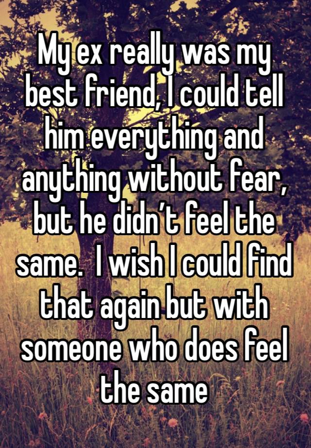 My ex really was my best friend, I could tell him everything and anything without fear, but he didn’t feel the same.  I wish I could find that again but with someone who does feel the same 