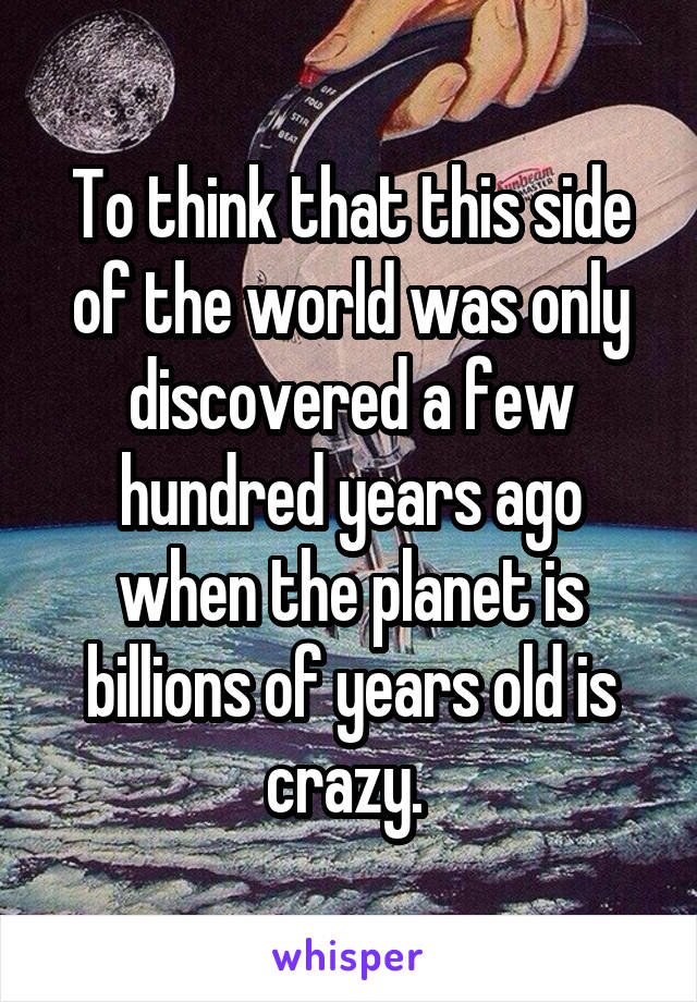 To think that this side of the world was only discovered a few hundred years ago when the planet is billions of years old is crazy. 