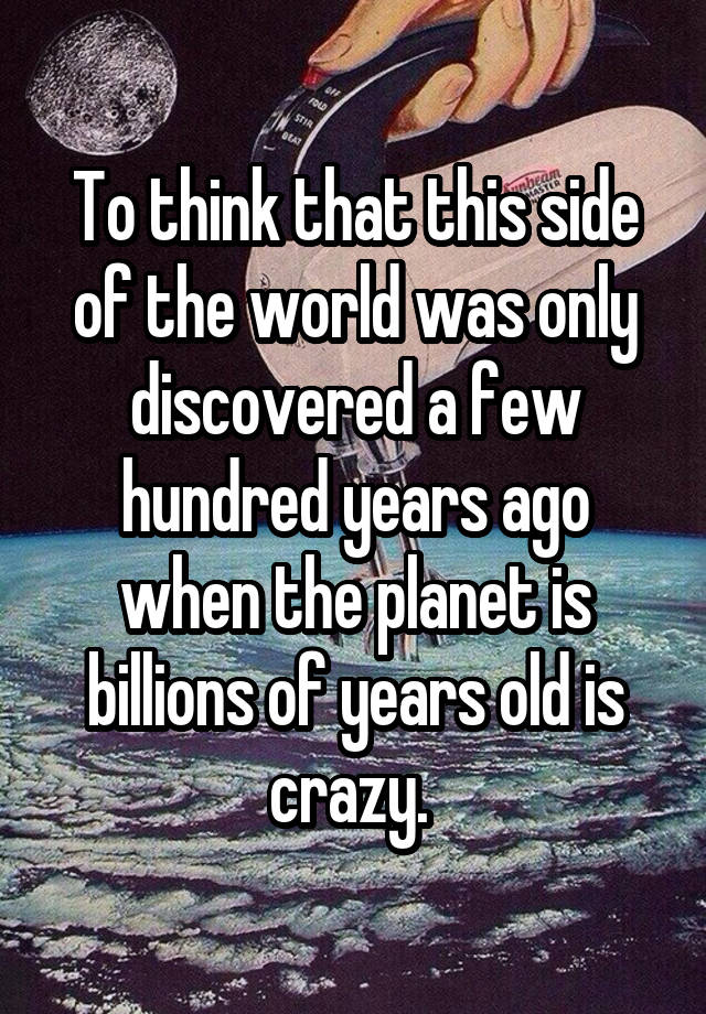 To think that this side of the world was only discovered a few hundred years ago when the planet is billions of years old is crazy. 