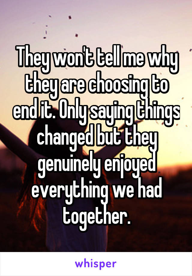 They won't tell me why they are choosing to end it. Only saying things changed but they genuinely enjoyed everything we had together.