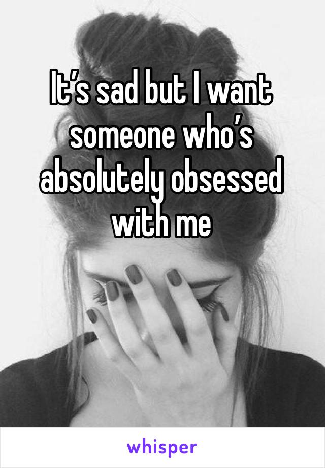 It’s sad but I want someone who’s absolutely obsessed with me 