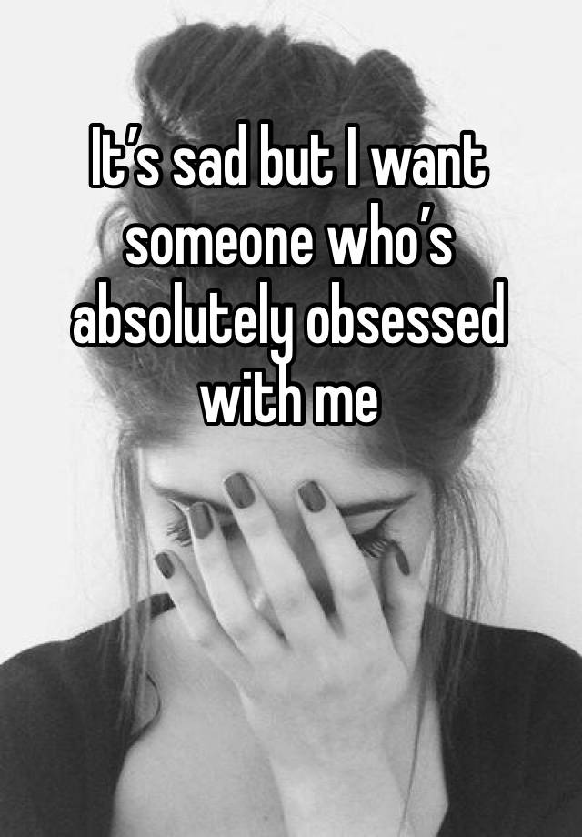 It’s sad but I want someone who’s absolutely obsessed with me 