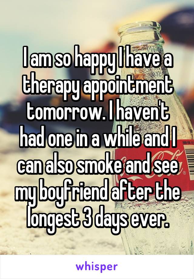 I am so happy I have a therapy appointment tomorrow. I haven't had one in a while and I can also smoke and see my boyfriend after the longest 3 days ever.