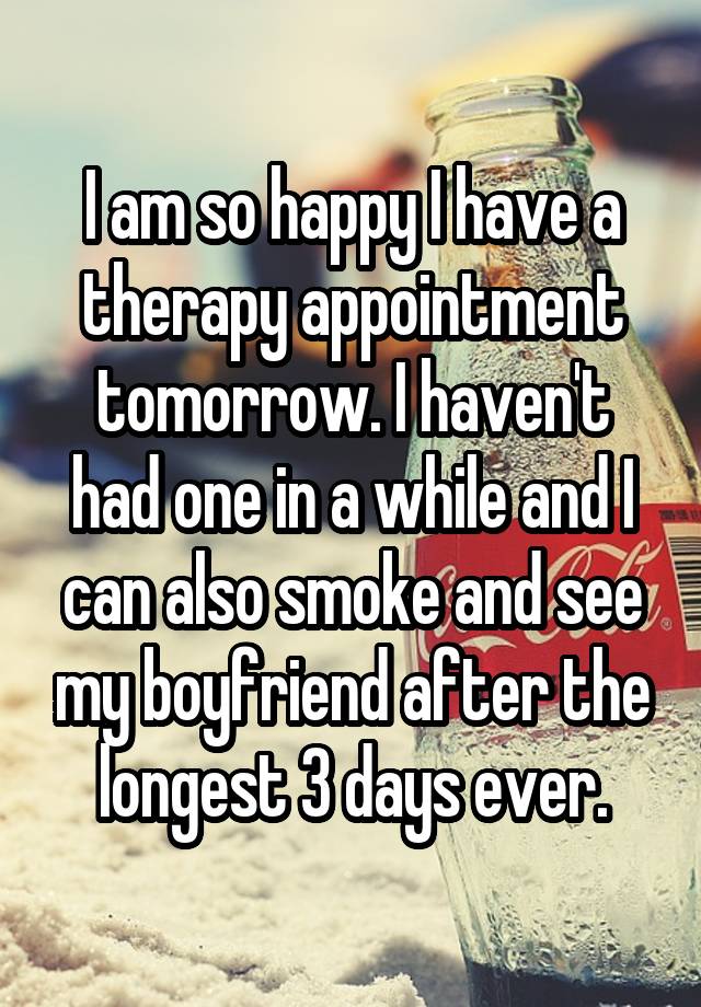 I am so happy I have a therapy appointment tomorrow. I haven't had one in a while and I can also smoke and see my boyfriend after the longest 3 days ever.