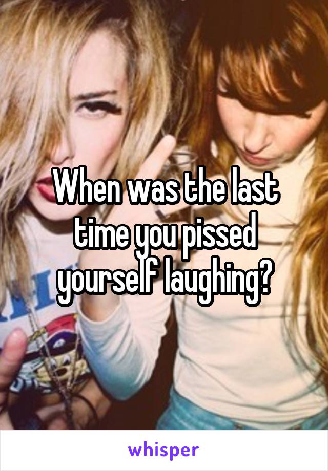 When was the last time you pissed yourself laughing?