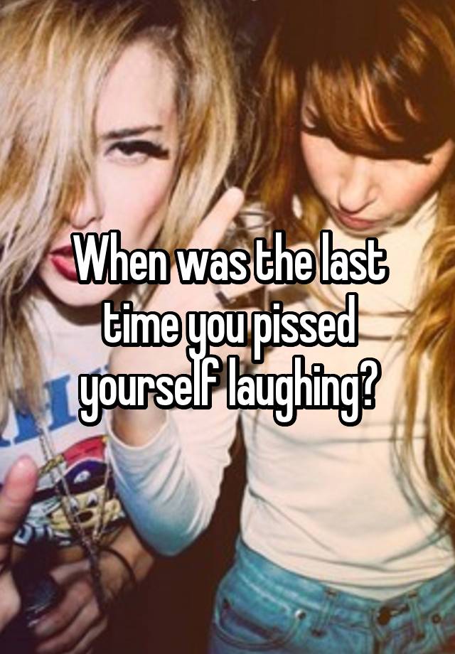 When was the last time you pissed yourself laughing?