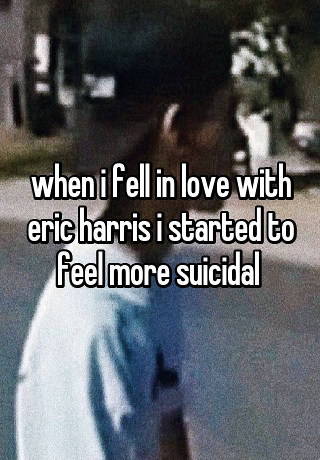 when i fell in love with eric harris i started to feel more suicidal 