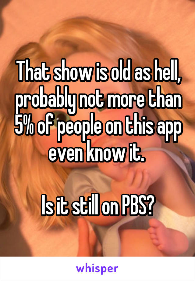 That show is old as hell, probably not more than 5% of people on this app even know it. 

Is it still on PBS?
