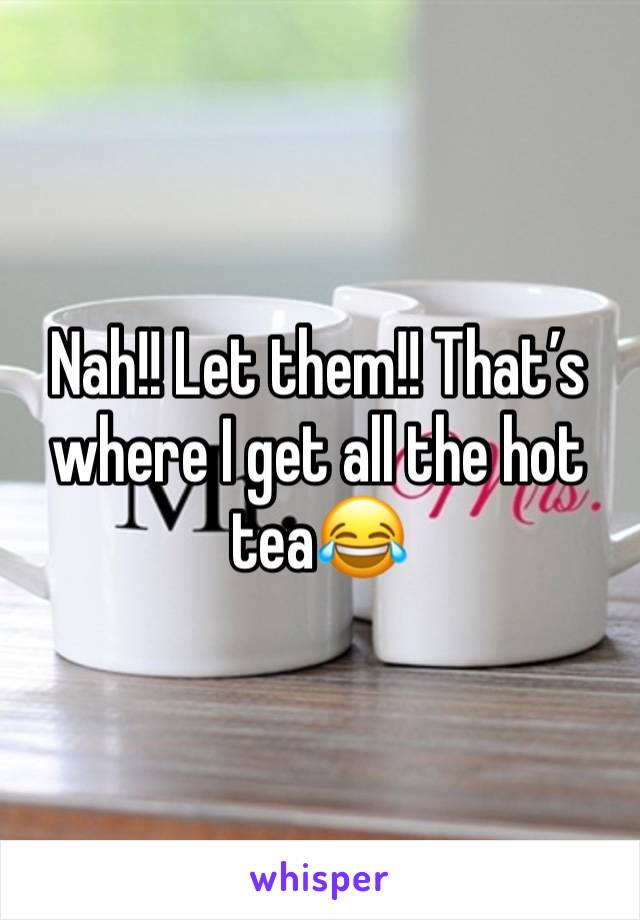 Nah!! Let them!! That’s where I get all the hot tea😂