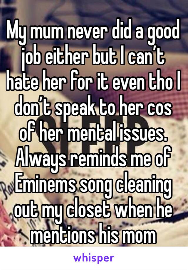 My mum never did a good job either but I can’t hate her for it even tho I don’t speak to her cos of her mental issues. Always reminds me of Eminems song cleaning out my closet when he mentions his mom